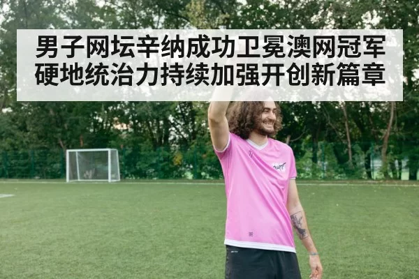 男子网坛辛纳成功卫冕澳网冠军硬地统治力持续加强开创新篇章