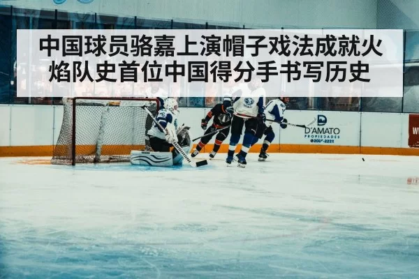 中国球员骆嘉上演帽子戏法成就火焰队史首位中国得分手书写历史